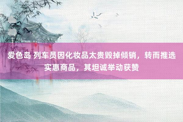 爱色岛 列车员因化妆品太贵毁掉倾销，转而推选实惠商品，其坦诚举动获赞