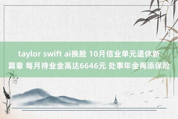 taylor swift ai换脸 10月信业单元退休新篇章 每月待业金高达6646元 处事年金再添保险