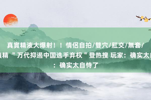 真實精液大爆射！！情侶自拍/雙穴/肛交/無套/大量噴精 ＂万代抑遏中国选手弃权＂登热搜 玩家：确实太自恃了