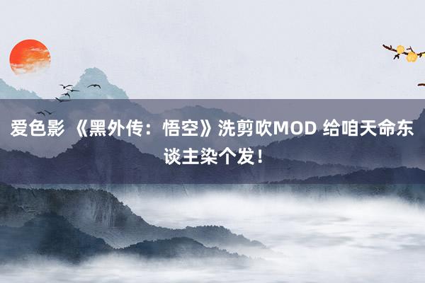 爱色影 《黑外传：悟空》洗剪吹MOD 给咱天命东谈主染个发！