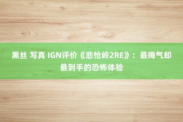 黑丝 写真 IGN评价《悲怆岭2RE》：最晦气却最到手的恐怖体验