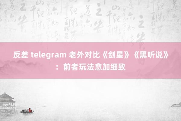 反差 telegram 老外对比《剑星》《黑听说》：前者玩法愈加细致