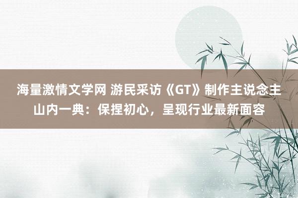 海量激情文学网 游民采访《GT》制作主说念主山内一典：保捏初心，呈现行业最新面容
