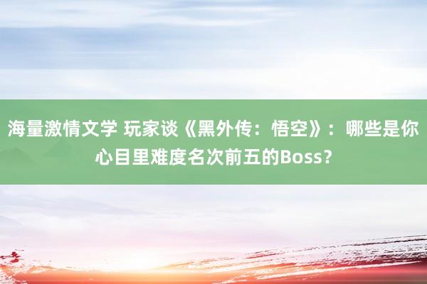 海量激情文学 玩家谈《黑外传：悟空》：哪些是你心目里难度名次前五的Boss？