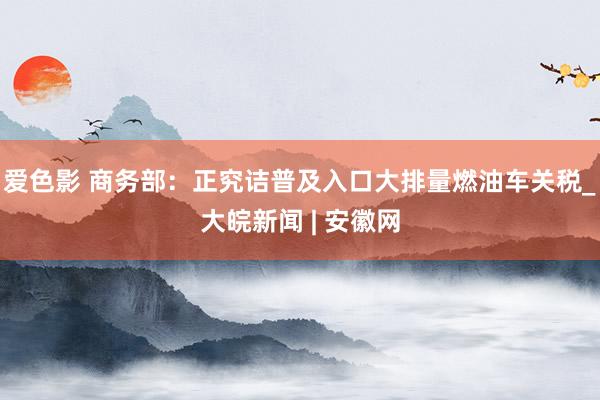 爱色影 商务部：正究诘普及入口大排量燃油车关税_大皖新闻 | 安徽网