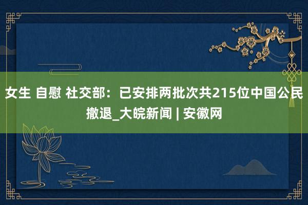 女生 自慰 社交部：已安排两批次共215位中国公民撤退_大皖新闻 | 安徽网