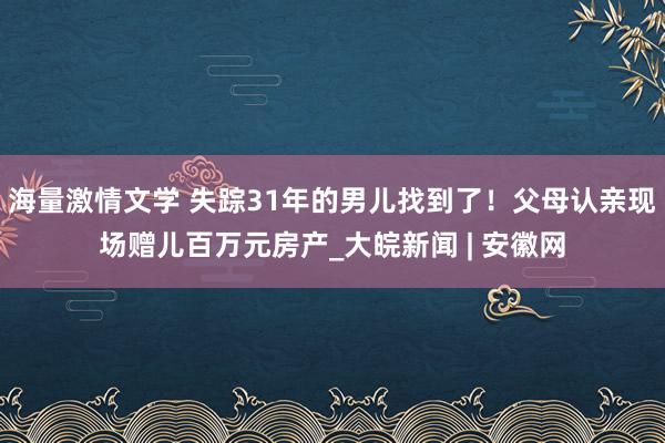 海量激情文学 失踪31年的男儿找到了！父母认亲现场赠儿百万元房产_大皖新闻 | 安徽网