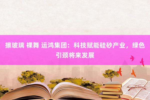 擦玻璃 裸舞 运鸿集团：科技赋能硅砂产业，绿色引颈将来发展