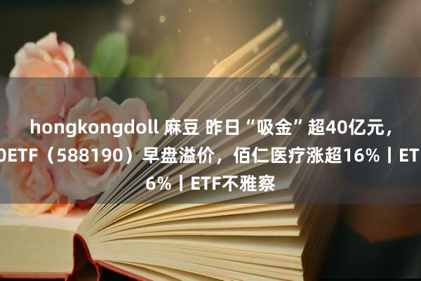 hongkongdoll 麻豆 昨日“吸金”超40亿元，科创100ETF（588190）早盘溢价，佰仁医疗涨超16%丨ETF不雅察