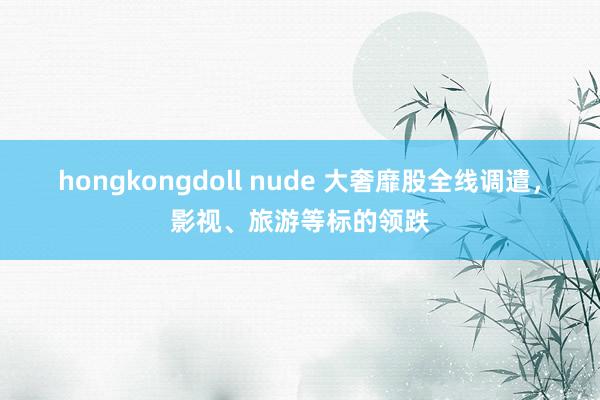 hongkongdoll nude 大奢靡股全线调遣，影视、旅游等标的领跌