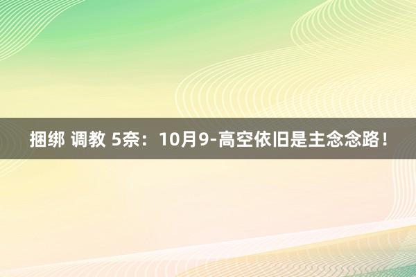 捆绑 调教 5奈：10月9-高空依旧是主念念路！
