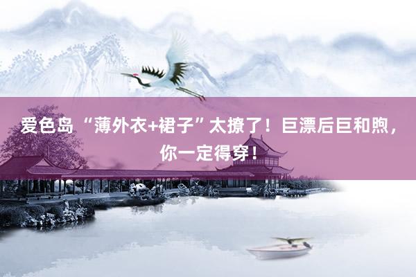 爱色岛 “薄外衣+裙子”太撩了！巨漂后巨和煦，你一定得穿！