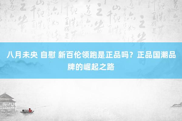八月未央 自慰 新百伦领跑是正品吗？正品国潮品牌的崛起之路