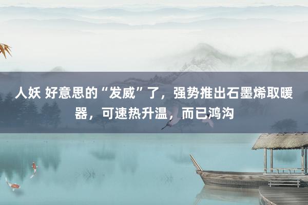 人妖 好意思的“发威”了，强势推出石墨烯取暖器，可速热升温，而已鸿沟