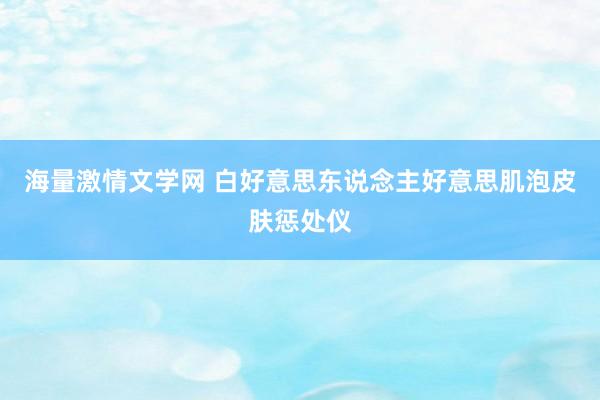 海量激情文学网 白好意思东说念主好意思肌泡皮肤惩处仪