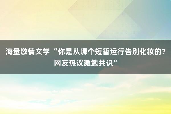 海量激情文学 “你是从哪个短暂运行告别化妆的？网友热议激勉共识”