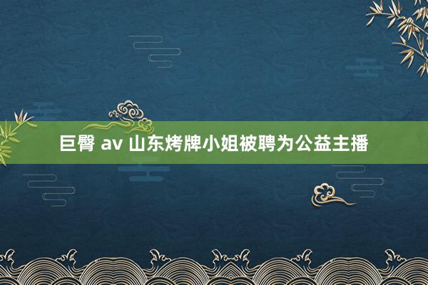 巨臀 av 山东烤牌小姐被聘为公益主播