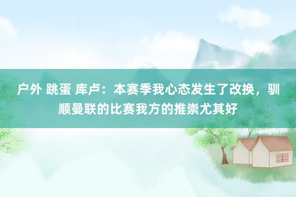 户外 跳蛋 库卢：本赛季我心态发生了改换，驯顺曼联的比赛我方的推崇尤其好