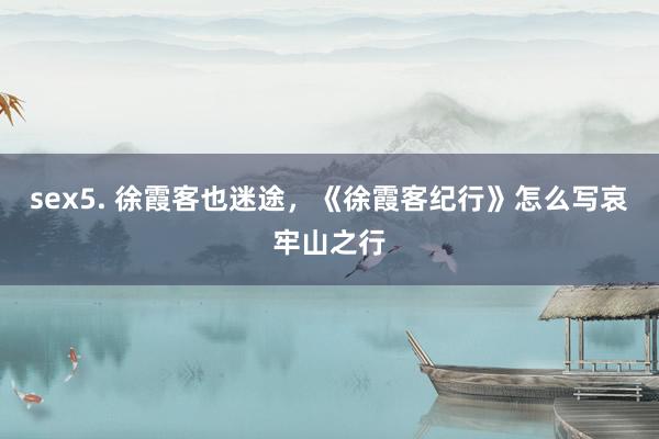 sex5. 徐霞客也迷途，《徐霞客纪行》怎么写哀牢山之行