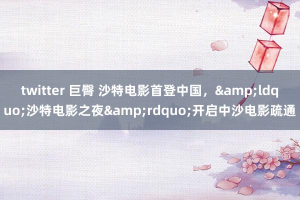 twitter 巨臀 沙特电影首登中国，&ldquo;沙特电影之夜&rdquo;开启中沙电影疏通