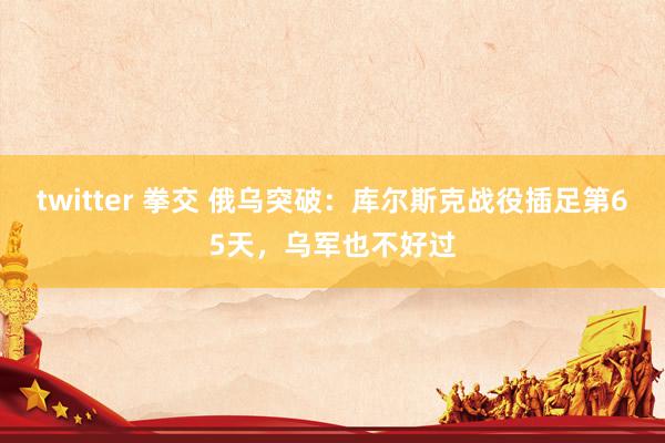 twitter 拳交 俄乌突破：库尔斯克战役插足第65天，乌军也不好过