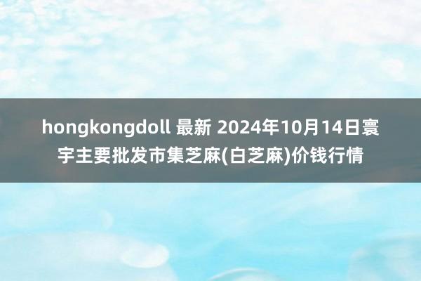 hongkongdoll 最新 2024年10月14日寰宇主要批发市集芝麻(白芝麻)价钱行情
