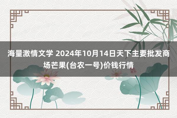 海量激情文学 2024年10月14日天下主要批发商场芒果(台农一号)价钱行情