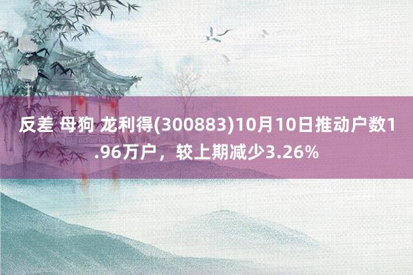 反差 母狗 龙利得(300883)10月10日推动户数1.96万户，较上期减少3.26%