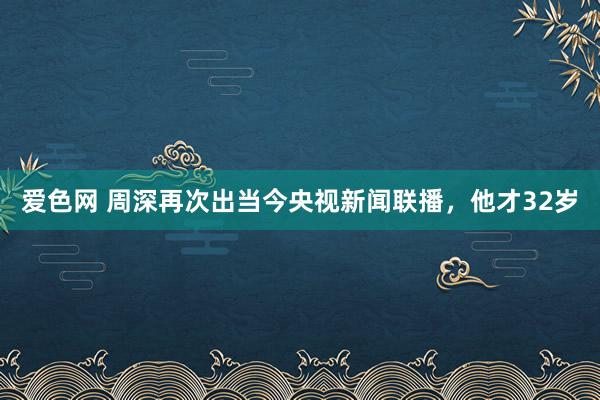 爱色网 周深再次出当今央视新闻联播，他才32岁