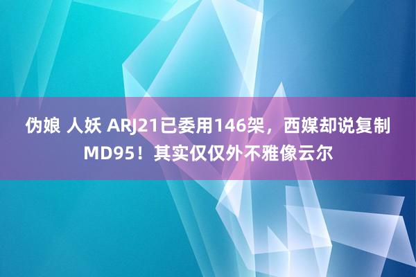 伪娘 人妖 ARJ21已委用146架，西媒却说复制MD95！其实仅仅外不雅像云尔