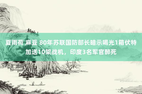 夏雨荷 麻豆 80年苏联国防部长暗示喝光1箱伏特加送10架战机，印度3名军官醉死