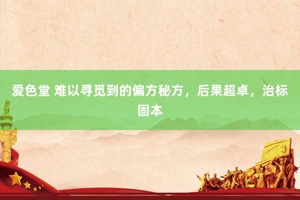 爱色堂 难以寻觅到的偏方秘方，后果超卓，治标固本