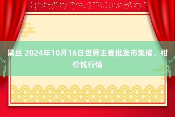黑丝 2024年10月16日世界主要批发市集橘、柑价钱行情