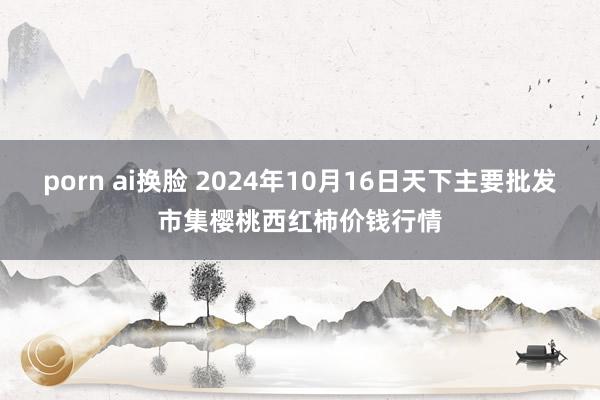 porn ai换脸 2024年10月16日天下主要批发市集樱桃西红柿价钱行情