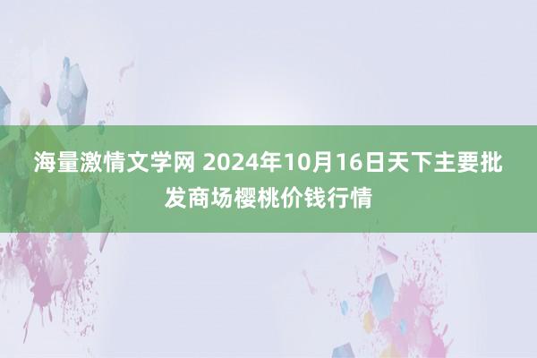 海量激情文学网 2024年10月16日天下主要批发商场樱桃价钱行情