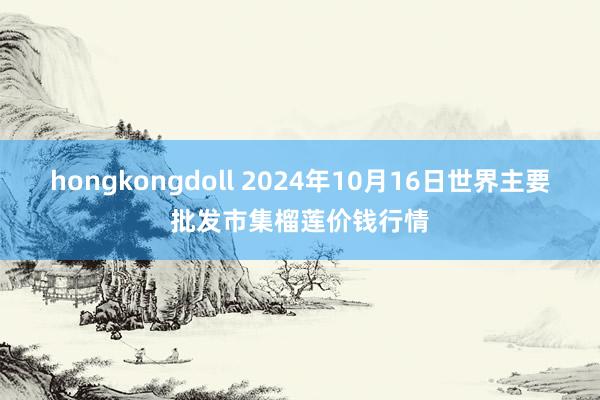hongkongdoll 2024年10月16日世界主要批发市集榴莲价钱行情