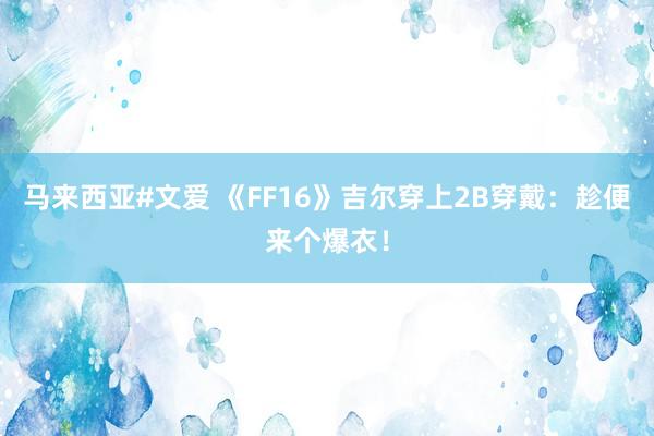 马来西亚#文爱 《FF16》吉尔穿上2B穿戴:趁便来个爆衣!