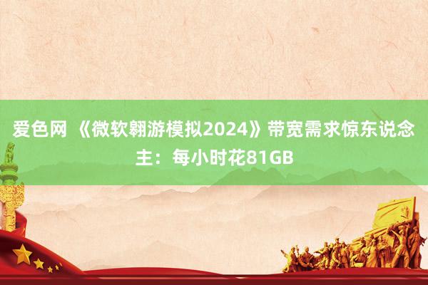 爱色网 《微软翱游模拟2024》带宽需求惊东说念主:每小时花81GB