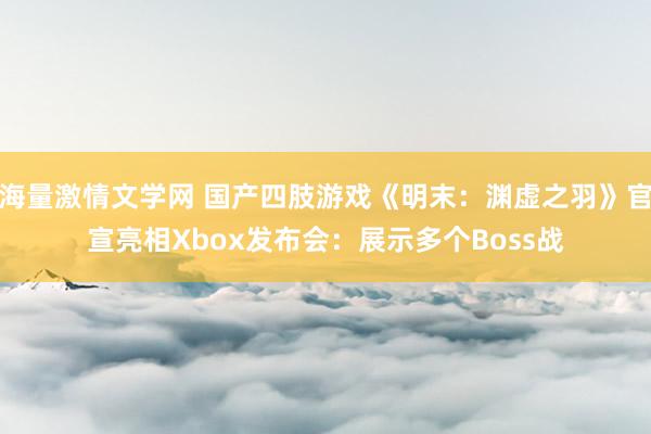 海量激情文学网 国产四肢游戏《明末：渊虚之羽》官宣亮相Xbox发布会：展示多个Boss战