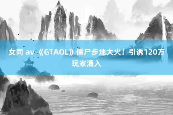 女同 av 《GTAOL》僵尸步地大火！引诱120万玩家涌入