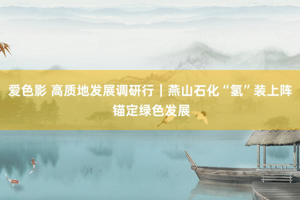 爱色影 高质地发展调研行｜燕山石化“氢”装上阵 锚定绿色发展