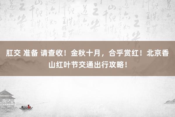 肛交 准备 请查收！金秋十月，合乎赏红！北京香山红叶节交通出行攻略！