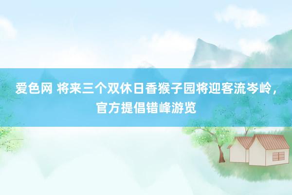 爱色网 将来三个双休日香猴子园将迎客流岑岭，官方提倡错峰游览