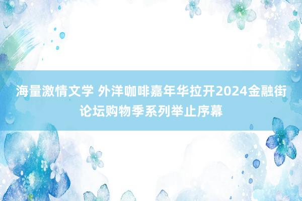 海量激情文学 外洋咖啡嘉年华拉开2024金融街论坛购物季系列举止序幕