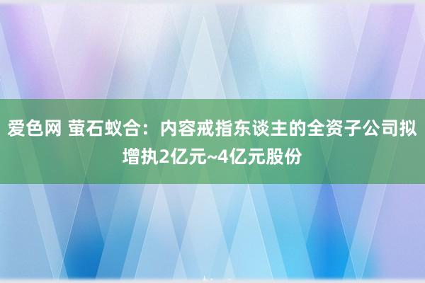 爱色网 萤石蚁合：内容戒指东谈主的全资子公司拟增执2亿元~4亿元股份