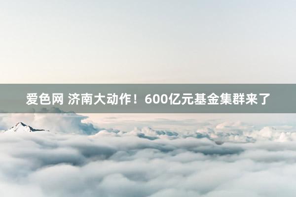 爱色网 济南大动作！600亿元基金集群来了