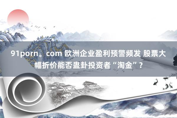 91porn。com 欧洲企业盈利预警频发 股票大幅折价能否蛊卦投资者“淘金”？