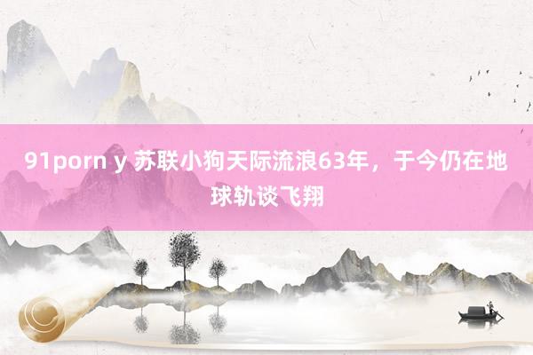 91porn y 苏联小狗天际流浪63年，于今仍在地球轨谈飞翔