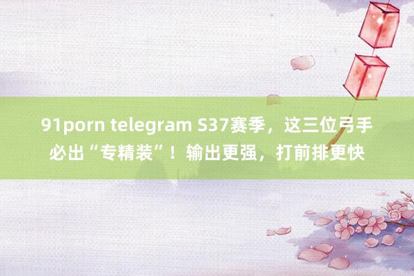 91porn telegram S37赛季，这三位弓手必出“专精装”！输出更强，打前排更快