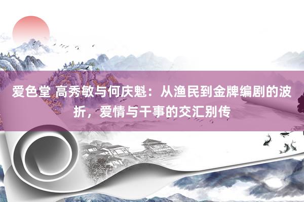 爱色堂 高秀敏与何庆魁：从渔民到金牌编剧的波折，爱情与干事的交汇别传